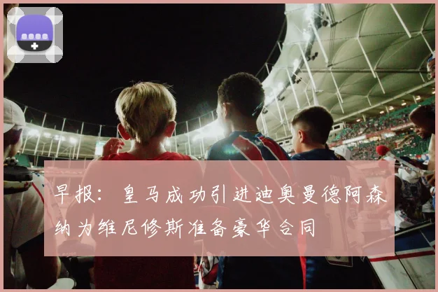 早报：皇马成功引进迪奥曼德阿森纳为维尼修斯准备豪华合同