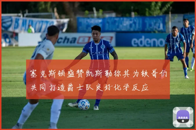 塞克斯顿盛赞凯斯勒称其为铁哥们共同打造爵士队良好化学反应