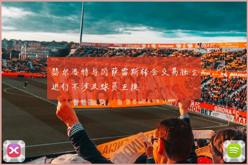 瑟尔洛特与冈萨雷斯转会交易独立进行不涉及球员互换