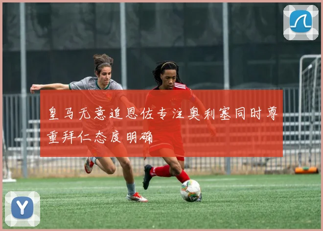 皇马无意追恩佐专注奥利塞同时尊重拜仁态度明确