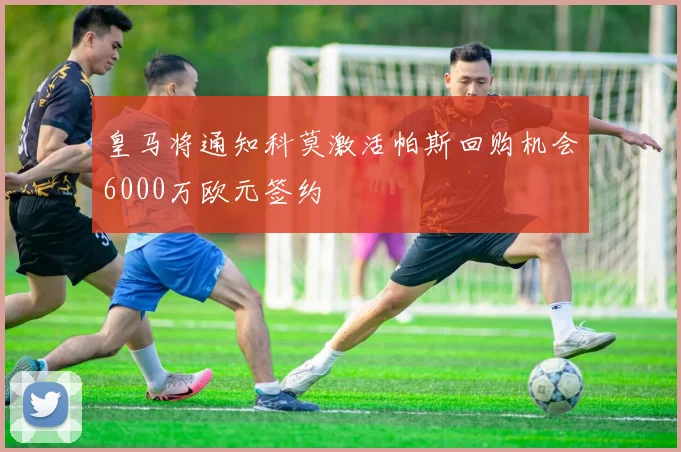 皇马将通知科莫激活帕斯回购机会6000万欧元签约