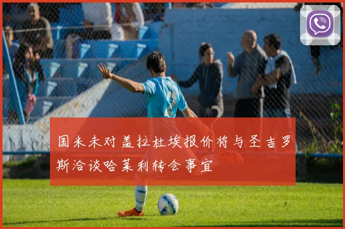 国米未对盖拉杜埃报价将与圣吉罗斯洽谈哈莱利转会事宜