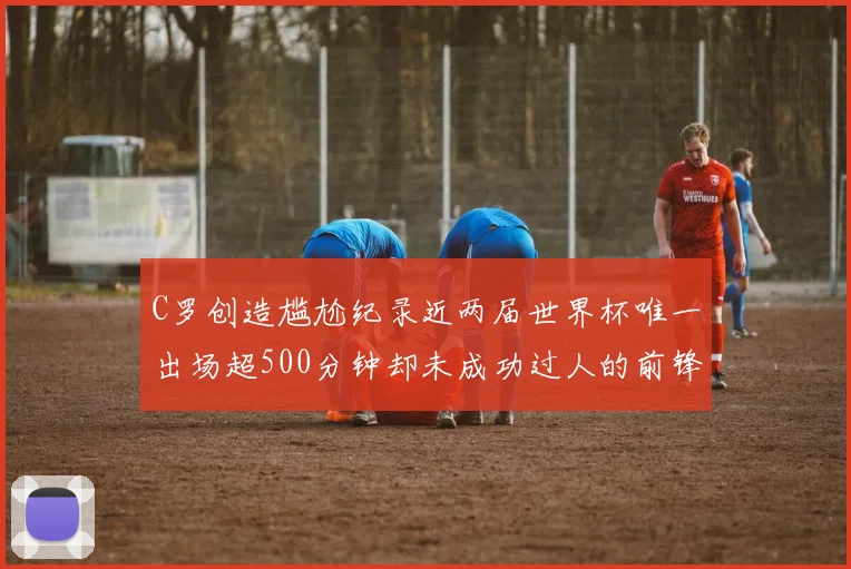 C罗创造尴尬纪录近两届世界杯唯一出场超500分钟却未成功过人的前锋