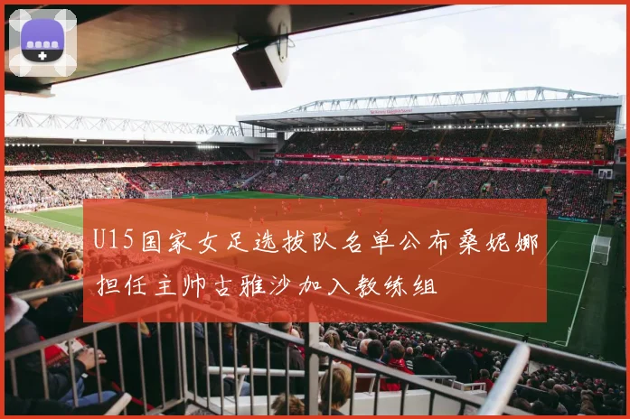 U15国家女足选拔队名单公布桑妮娜担任主帅古雅沙加入教练组
