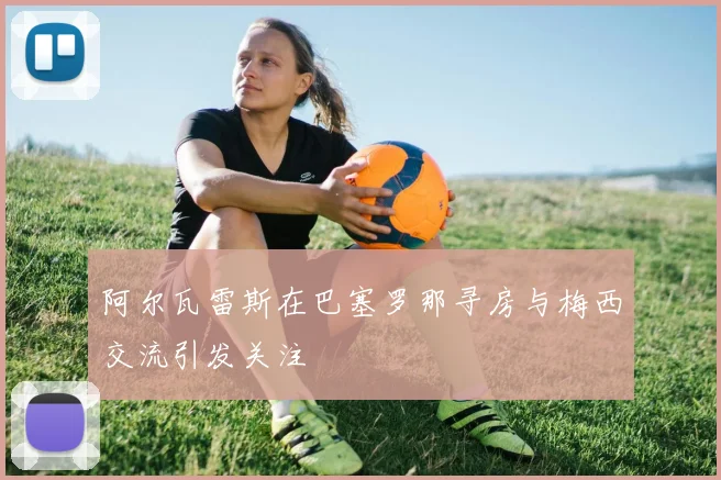 阿尔瓦雷斯在巴塞罗那寻房与梅西交流引发关注