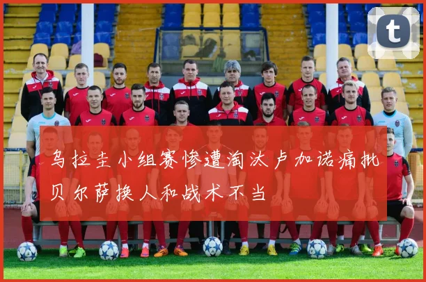 乌拉圭小组赛惨遭淘汰卢加诺痛批贝尔萨换人和战术不当