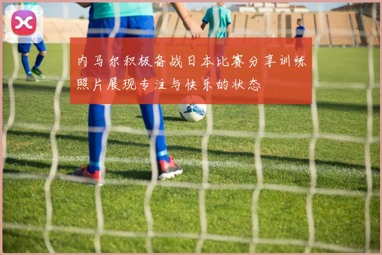 内马尔积极备战日本比赛分享训练照片展现专注与快乐的状态