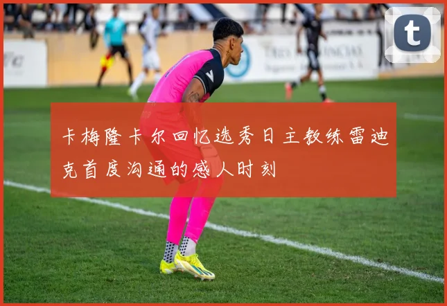 卡梅隆卡尔回忆选秀日主教练雷迪克首度沟通的感人时刻