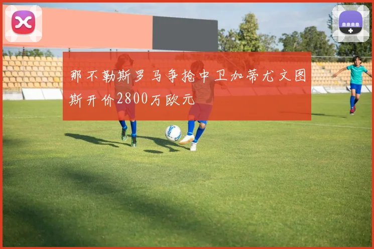 那不勒斯罗马争抢中卫加蒂尤文图斯开价2800万欧元